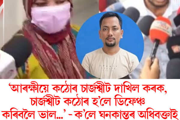 ‘আৰক্ষীয়ে কঠোৰ চাৰ্জশ্বীট দাখিল কৰক, চাৰ্জশ্বীট কঠোৰ হ’লে ডিফেঞ্চ কৰিবলৈ ভাল’ : ঘনকান্ত গগৈৰ অধিবক্তা
